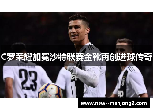C罗荣耀加冕沙特联赛金靴再创进球传奇 C罗荣耀加冕沙特联赛金靴再创进球传奇