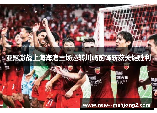 亚冠激战上海海港主场逆转川崎前锋斩获关键胜利