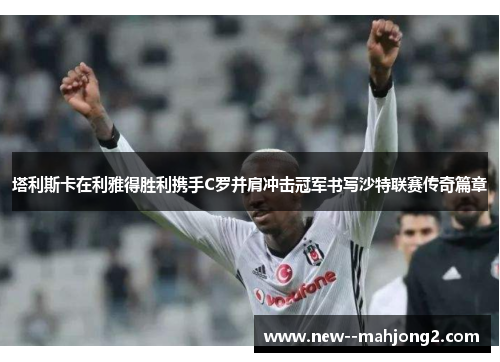 塔利斯卡在利雅得胜利携手C罗并肩冲击冠军书写沙特联赛传奇篇章 塔利斯卡在利雅得胜利携手C罗并肩冲击冠军书写沙特联赛传奇篇章