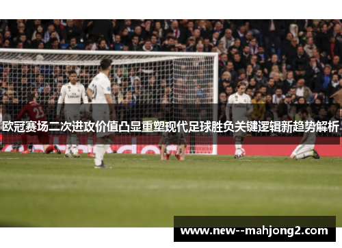 欧冠赛场二次进攻价值凸显重塑现代足球胜负关键逻辑新趋势解析