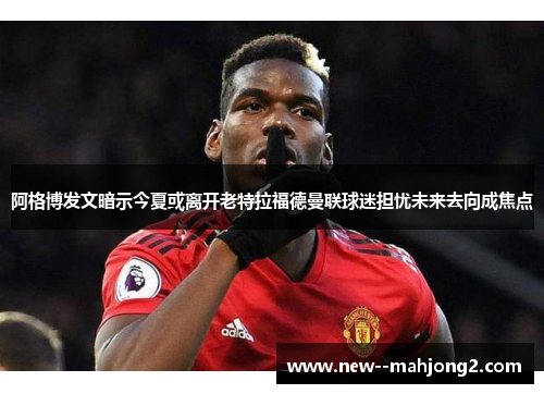 阿格博发文暗示今夏或离开老特拉福德曼联球迷担忧未来去向成焦点
