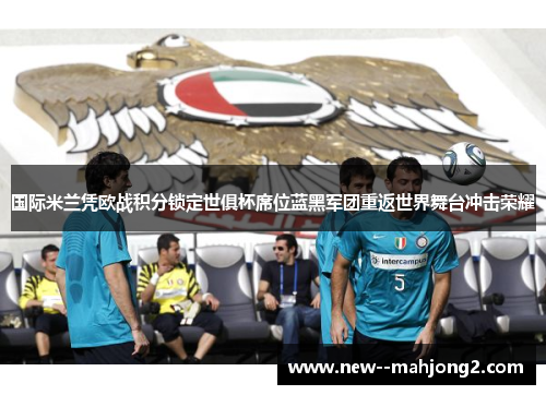 国际米兰凭欧战积分锁定世俱杯席位蓝黑军团重返世界舞台冲击荣耀