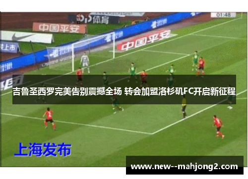 吉鲁圣西罗完美告别震撼全场 转会加盟洛杉矶FC开启新征程