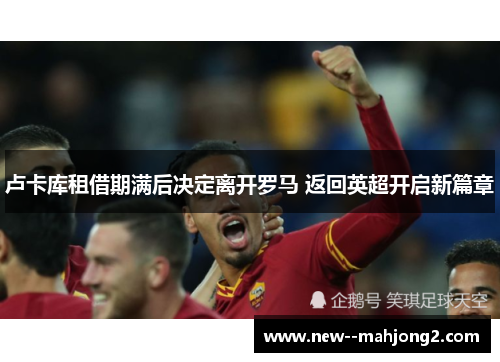 卢卡库租借期满后决定离开罗马 返回英超开启新篇章