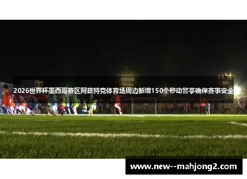 2026世界杯墨西哥赛区阿兹特克体育场周边新增150个移动警亭确保赛事安全 2026世界杯墨西哥赛区阿兹特克体育场周边新增150个移动警亭确保赛事安全