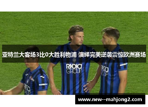 亚特兰大客场3比0大胜利物浦 演绎完美逆袭震惊欧洲赛场 亚特兰大客场3比0大胜利物浦 演绎完美逆袭震惊欧洲赛场