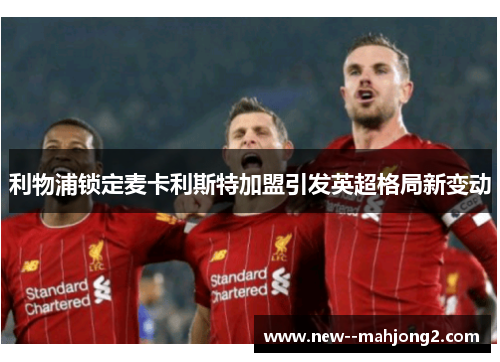 利物浦锁定麦卡利斯特加盟引发英超格局新变动 利物浦锁定麦卡利斯特加盟引发英超格局新变动