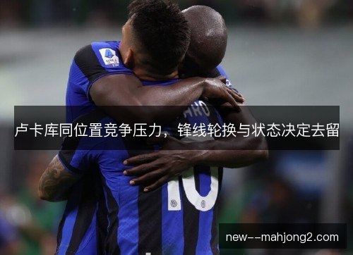 卢卡库同位置竞争压力，锋线轮换与状态决定去留