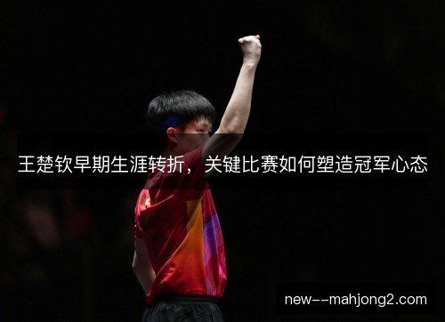 王楚钦早期生涯转折，关键比赛如何塑造冠军心态