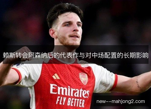 赖斯转会阿森纳后的代表作与对中场配置的长期影响 赖斯转会阿森纳后的代表作与对中场配置的长期影响